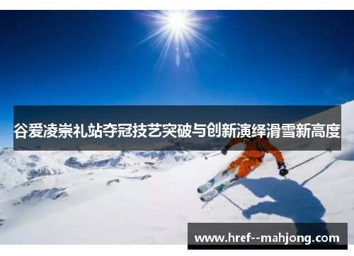 谷爱凌崇礼站夺冠技艺突破与创新演绎滑雪新高度 谷爱凌崇礼站夺冠技艺突破与创新演绎滑雪新高度