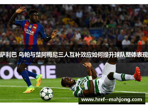 萨利巴 乌帕与楚阿梅尼三人互补效应如何提升球队整体表现