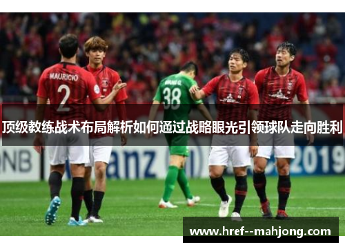 顶级教练战术布局解析如何通过战略眼光引领球队走向胜利