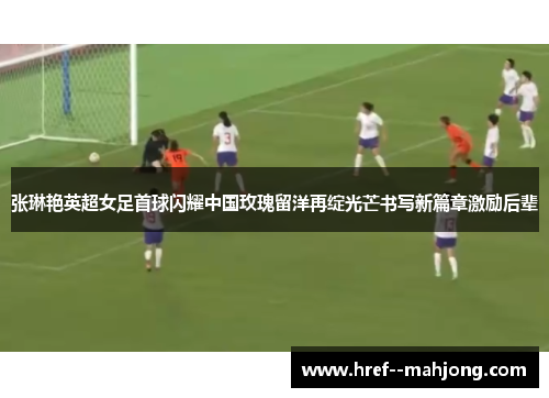 张琳艳英超女足首球闪耀中国玫瑰留洋再绽光芒书写新篇章激励后辈 张琳艳英超女足首球闪耀中国玫瑰留洋再绽光芒书写新篇章激励后辈
